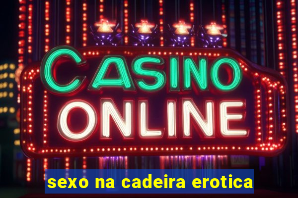 sexo na cadeira erotica